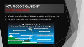 HOW FLOOD IS CAUSED BY
GLOBAL WARMING
 A flood is an overflow of water that submerges land which is usually dry
 The rate of evaporation from the ocean seems to be incresing
 