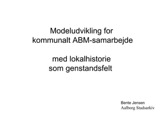 Modeludvikling for kommunalt ABM-samarbejde med lokalhistorie som genstandsfelt  Bente Jensen Aalborg Stadsarkiv 