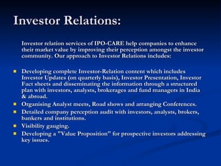Investor Relations:  Investor relation services of IPO-CARE help companies to enhance their market value by improving their perception amongst the investor community. Our approach to Investor Relations includes: Developing complete Investor-Relation content which includes Investor Updates (on quarterly basis), Investor Presentation, Investor Fact sheets and disseminating the information through a structured plan with investors, analysts, brokerages and fund managers in India & abroad. Organising Analyst meets, Road shows and arranging Conferences. Detailed company perception audit with investors, analysts, brokers, bankers and institutions. Visibility gauging. Developing a "Value Proposition" for prospective investors addressing key issues. 