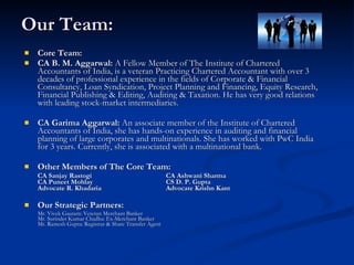 Our Team: Core Team: CA B. M. Aggarwal:  A Fellow Member of The Institute of Chartered Accountants of India, is a veteran Practicing Chartered Accountant with over 3 decades of professional experience in the fields of Corporate & Financial Consultancy, Loan Syndication, Project Planning and Financing, Equity Research, Financial Publishing & Editing, Auditing & Taxation. He has very good relations with leading stock-market intermediaries.  CA Garima Aggarwal:  An associate member of the Institute of Chartered Accountants of India, she has hands-on experience in auditing and financial planning of large corporates and multinationals. She has worked with PwC India for 3 years. Currently, she is associated with a multinational bank.  Other Members of The Core Team: CA Sanjay Rastogi CA Ashwani Sharma CA Puneet Mohlay CS D. P. Gupta Advocate R. Khadaria Advocate Krishn Kant Our Strategic Partners: Mr. Vivek Gautam: Veteran Merchant Banker  Mr. Surinder Kumar Chadha: Ex-Merchant Banker  Mr. Ramesh Gupta: Registrar & Share Transfer Agent  