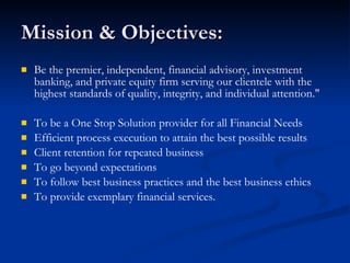 Mission & Objectives: Be the premier, independent, financial advisory, investment banking, and private equity firm serving our clientele with the highest standards of quality, integrity, and individual attention."  To be a One Stop Solution provider for all Financial Needs Efficient process execution to attain the best possible results Client retention for repeated business To go beyond expectations To follow best business practices and the best business ethics To provide exemplary financial services. 