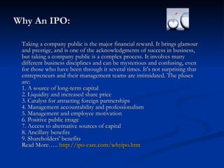 Why An IPO: Taking a company public is the major financial reward. It brings glamour and prestige, and is one of the acknowledgments of success in business, but taking a company public is a complex process. It involves many different business disciplines and can be mysterious and confusing, even for those who have been through it several times. It's not surprising that entrepreneurs and their management teams are intimidated. The pluses are:  1. A source of long-term capital  2. Liquidity and increased share price  3. Catalyst for attracting foreign partnerships  4. Management accountability and professionalism  5. Management and employee motivation  6. Positive public image  7. Access to alternative sources of capital  8. Ancillary benefits  9. Shareholders' benefits  Read More…..  http://ipo-care.com/whyipo.htm   