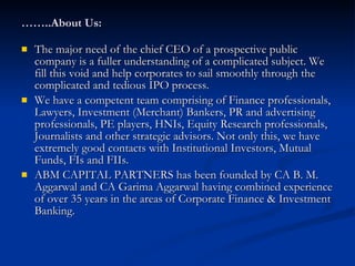…… ..About Us: The major need of the chief CEO of a prospective public company is a fuller understanding of a complicated subject. We fill this void and help corporates to sail smoothly through the complicated and tedious IPO process. We have a competent team comprising of Finance professionals, Lawyers, Investment (Merchant) Bankers, PR and advertising professionals, PE players, HNIs, Equity Research professionals, Journalists and other strategic advisors. Not only this, we have extremely good contacts with Institutional Investors, Mutual Funds, FIs and FIIs. ABM CAPITAL PARTNERS has been founded by CA B. M. Aggarwal and CA Garima Aggarwal having combined experience of over 35 years in the areas of Corporate Finance & Investment Banking.  