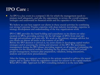 IPO Care : An IPO is a key event in a company's life for which the management needs to prepare itself adequately, and take the opportunity to review the overall company strategies and understand its financial needs and the capacities of the business. We believe we can best support our clients in these crucial activities by combining our strong Corporate Finance expertise with deep industry knowledge, expertise in strategy development and understanding of the way organizations work IPO-CARE provides the hand holding and consultancy to its clients on value-creation in IPOs, providing services for the full range of IPOs from start-ups through privatizations and spin-offs. We work as the primary strategic advisor for our clients on almost all issues in the context of an IPO. Before the IPO decision is arrived at, we assist clients in developing capital market strategies and in assessing the timing and structure of the IPO. We accompany management during the IPO phase, providing support on all aspects of preparing the company for the financial markets, including the key phases of the IPO (overall project management, business plan preparation, valuation, listing documents, analysts and road-show presentations).  After the listing, we support our clients in the actions required to achieve the stated targets and to further build the capabilities needed for success in the capital markets. What IPO-CARE Approach for IPO consulting includes is in the next slide. 