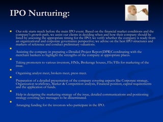 IPO Nurturing: Our role starts much before the main IPO event. Based on the financial market conditions and the company's growth path, we assist our clients in deciding when and how their company should be listed by assessing the appropriate timing for the IPO; we verify whether the company is ready from an organizational and corporate governance perspective; we advise on the best IPO structures and markets of reference and conduct preliminary valuations.  Assisting the company in preparing a Detailed Project Report(DPR)Coordinating with the merchant bankers to highlight the strengths of the company at appropriate places.  Taking promoters to various investors, HNIs, Brokerage houses, FIs/FIIs for marketing of the issue.  Organising analyst meet, brokers meet, press meet.  Preparation of a detailed presentation of the company covering aspects like Corporate strategy, Organization workflows, Market & Competition analysis, Financial position, capital requirements and the application of funds.  Help in designing the marketing strategy of the issue, detailed communications and positioning strategy covering key messages to be disseminated.  Arranging funding for the investors who participate in the IPO.  