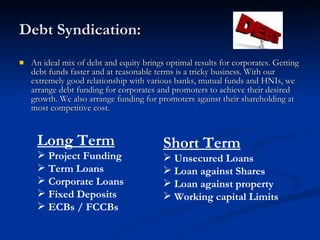 Debt Syndication: An ideal mix of debt and equity brings optimal results for corporates. Getting debt funds faster and at reasonable terms is a tricky business. With our extremely good relationship with various banks, mutual funds and HNIs, we arrange debt funding for corporates and promoters to achieve their desired growth. We also arrange funding for promoters against their shareholding at most competitive cost. Long Term Project Funding Term Loans Corporate Loans Fixed Deposits  ECBs / FCCBs Short Term Unsecured Loans Loan against Shares Loan against property Working capital Limits 
