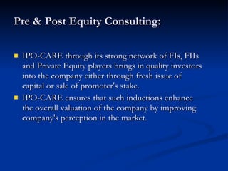 Pre & Post Equity Consulting: IPO-CARE through its strong network of FIs, FIIs and Private Equity players brings in quality investors into the company either through fresh issue of capital or sale of promoter's stake. IPO-CARE ensures that such inductions enhance the overall valuation of the company by improving company's perception in the market. 