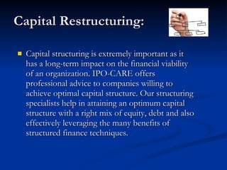 Capital Restructuring: Capital structuring is extremely important as it has a long-term impact on the financial viability of an organization. IPO-CARE offers professional advice to companies willing to achieve optimal capital structure. Our structuring specialists help in attaining an optimum capital structure with a right mix of equity, debt and also effectively leveraging the many benefits of structured finance techniques.  