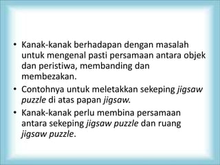 • Kanak-kanak berhadapan dengan masalah
untuk mengenal pasti persamaan antara objek
dan peristiwa, membanding dan
membezakan.
• Contohnya untuk meletakkan sekeping jigsaw
puzzle di atas papan jigsaw.
• Kanak-kanak perlu membina persamaan
antara sekeping jigsaw puzzle dan ruang
jigsaw puzzle.
 