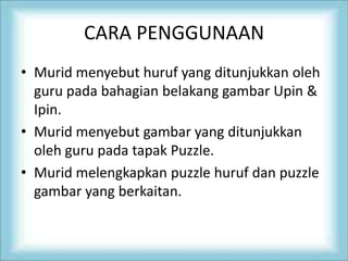 CARA PENGGUNAAN
• Murid menyebut huruf yang ditunjukkan oleh
guru pada bahagian belakang gambar Upin &
Ipin.
• Murid menyebut gambar yang ditunjukkan
oleh guru pada tapak Puzzle.
• Murid melengkapkan puzzle huruf dan puzzle
gambar yang berkaitan.
 