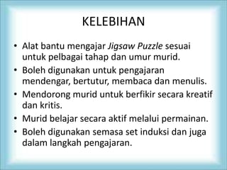 KELEBIHAN
• Alat bantu mengajar Jigsaw Puzzle sesuai
untuk pelbagai tahap dan umur murid.
• Boleh digunakan untuk pengajaran
mendengar, bertutur, membaca dan menulis.
• Mendorong murid untuk berfikir secara kreatif
dan kritis.
• Murid belajar secara aktif melalui permainan.
• Boleh digunakan semasa set induksi dan juga
dalam langkah pengajaran.
 