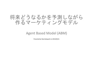 将来どうなるかを予測しながら
作るマーケティングモデル
Agent Based Model (ABM)
Presented by Taka Kobayashi on 2015/03/21
 