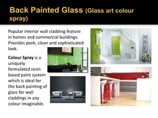 Popular interior wall cladding feature
in homes and commercial buildings.
Provides posh, clean and sophisticated
look.
Colour Spray is a
uniquely
formulated resin
based paint system
which is ideal for
the back painting of
glass for wall
claddings in any
colour imaginable.
 