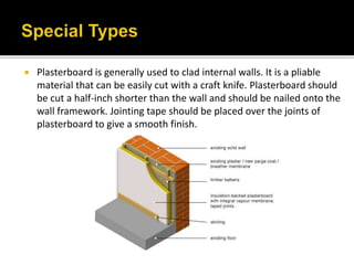  Plasterboard is generally used to clad internal walls. It is a pliable
material that can be easily cut with a craft knife. Plasterboard should
be cut a half-inch shorter than the wall and should be nailed onto the
wall framework. Jointing tape should be placed over the joints of
plasterboard to give a smooth finish.
 