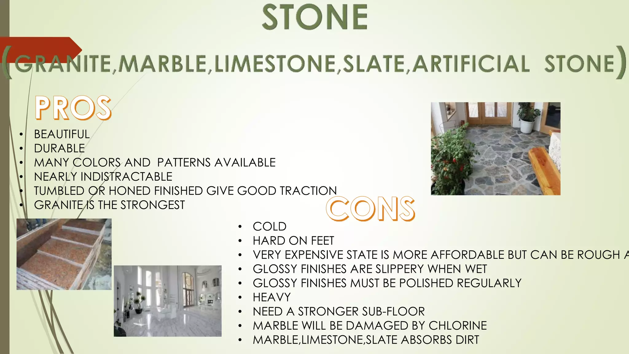 • BEAUTIFUL
• DURABLE
• MANY COLORS AND PATTERNS AVAILABLE
• NEARLY INDISTRACTABLE
• TUMBLED OR HONED FINISHED GIVE GOOD TRACTION
• GRANITE IS THE STRONGEST
• COLD
• HARD ON FEET
• VERY EXPENSIVE STATE IS MORE AFFORDABLE BUT CAN BE ROUGH A
• GLOSSY FINISHES ARE SLIPPERY WHEN WET
• GLOSSY FINISHES MUST BE POLISHED REGULARLY
• HEAVY
• NEED A STRONGER SUB-FLOOR
• MARBLE WILL BE DAMAGED BY CHLORINE
• MARBLE,LIMESTONE,SLATE ABSORBS DIRT
 