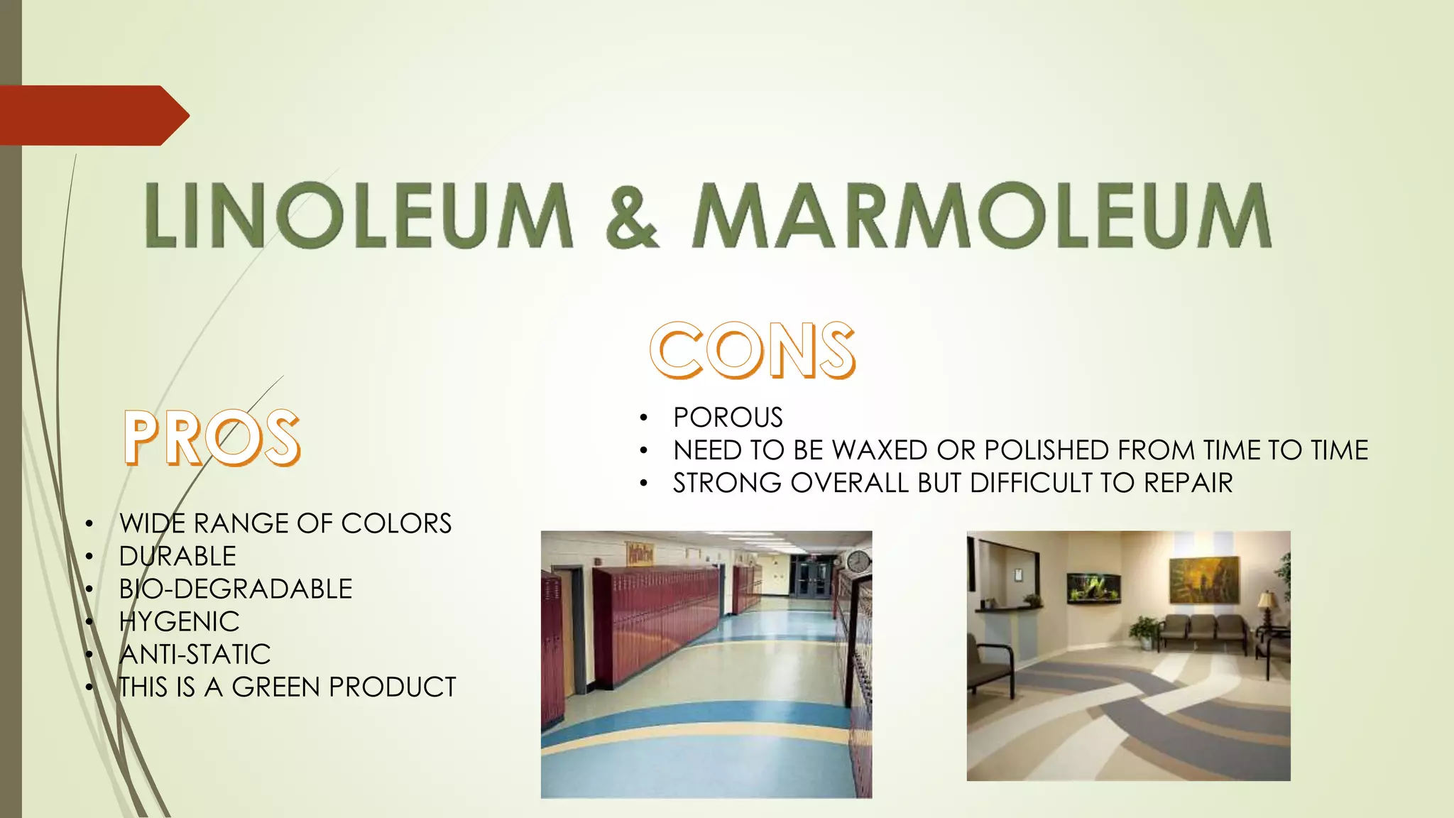 • WIDE RANGE OF COLORS
• DURABLE
• BIO-DEGRADABLE
• HYGENIC
• ANTI-STATIC
• THIS IS A GREEN PRODUCT
• POROUS
• NEED TO BE WAXED OR POLISHED FROM TIME TO TIME
• STRONG OVERALL BUT DIFFICULT TO REPAIR
 