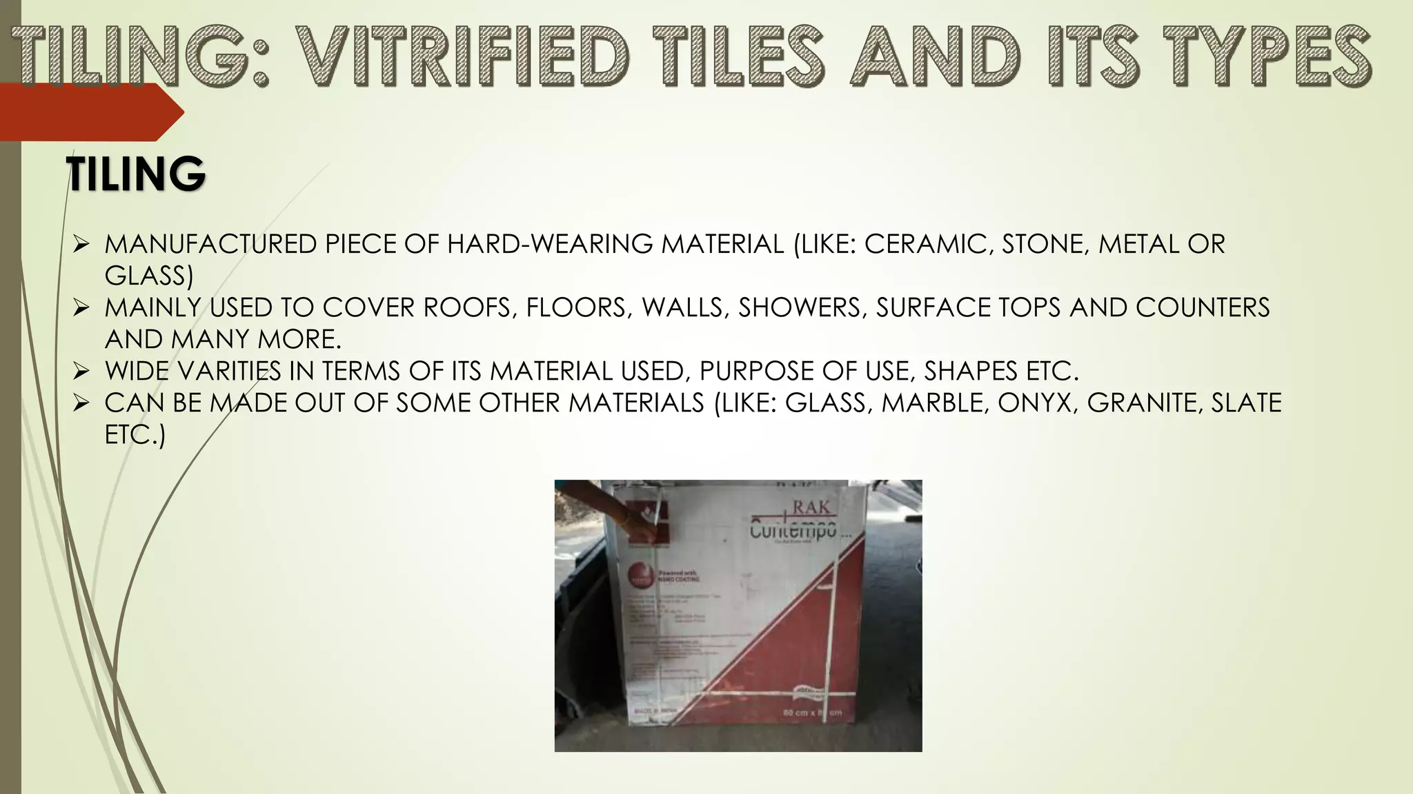  MANUFACTURED PIECE OF HARD-WEARING MATERIAL (LIKE: CERAMIC, STONE, METAL OR
GLASS)
 MAINLY USED TO COVER ROOFS, FLOORS, WALLS, SHOWERS, SURFACE TOPS AND COUNTERS
AND MANY MORE.
 WIDE VARITIES IN TERMS OF ITS MATERIAL USED, PURPOSE OF USE, SHAPES ETC.
 CAN BE MADE OUT OF SOME OTHER MATERIALS (LIKE: GLASS, MARBLE, ONYX, GRANITE, SLATE
ETC.)
TILING
 