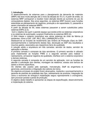 1. Introdução
O desenvolvimento de sistemas para o planejamento de demanda de materiais
(MRP) não teve muita atenção até o inicio da década de 70 (1). A partir de então, os
sistemas MRP começaram a receber maior atenção devido ao aumento do uso de
computadores digitais. Nos anos seguintes, os sistemas MRP tiveram suas funções
estendidas ao planejamento de negócios, produção e de capacidade (1), passando a
serem chamados de sistemas MRPII.
A partir da década de 90, estes sistemas passaram a serem substituídos pelos
sistemas ERPs (2,3).
Com o objetivo de suprir o grande espaço que existia entre os sistemas corporativos
e os sistemas de automação, surgiram finalmente os sistemas MES (4).
O SAA integra o sistema corporativo aos vários sistemas de chão de fábrica já
existentes, como o EAF, LRF, MLC, SEs, LAMINAÇÃO e ETA.
Destacam-se as funções de recebimento das Ordens de Produção (Ops) do SAP,
acompanhamento e rastreamento destas Ops, devolução ao SAP dos resultados e
insumos gastos, associados aos respectivos itens de qualidade.
A solução adota a arquitetura em três camadas: servidor de dados, servidor de
aplicação e clientes.
A primeira camada é composta de dois servidores. O primeiro servidor é utilizado
para implementar as funções PIMS e o segundo servidor para realizar o
rastreamento, armazenar registros de qualidade, interface com o sistema corporativo
e demais sistemas.
A segunda camada é composta de um servidor de aplicação, com as funções de
atender à solicitação dos clientes, montagem de relatórios, acesso aos bancos de
dados e drivers específicos.
Os clientes são usados pela operação, manutenção, Staff da engenharia e
gerencias, promovendo a integração dos setores da Usina.
Os objetivos principais do projeto foram alcançados, mediante o acompanhamento e
garantia de padrões de qualidade das Ops, rastreamento de produtos, integração da
usina e economia de energia.A implantação seguiu rigorosamente o cronograma,
sem provocar parada e perda de produção.
O objetivo deste trabalho é apresentar as etapas de especificação, desenvolvimento
e implantação do sistema.

 