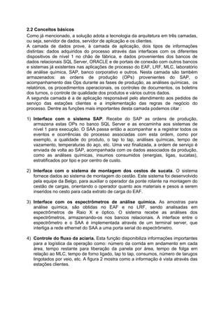 2.2 Conceitos básicos
Como já mencionado, a solução adota a tecnologia da arquitetura em três camadas,
ou seja, servidor de dados, servidor de aplicação e os clientes.
A camada de dados prove, à camada de aplicação, dois tipos de informações
distintas: dados adquiridos do processo através das interfaces com os diferentes
dispositivos de nível 1 no chão de fábrica, e dados provenientes dos bancos de
dados relacionais SQL Server, ORACLE e de portais de conexão com outros bancos
e sistemas já existentes nas aplicações de processo do EAF, LRF, MLC, laboratório
de análise química, SAP, banco corporativo e outros. Nesta camada são também
armazenados: as ordens de produção (OPs) provenientes do SAP, o
acompanhamento das Ops durante as fases de produção, as análises químicas, os
relatórios, os procedimentos operacionais, os controles de documentos, os boletins
dos turnos, o controle de qualidade dos produtos e vários outros dados.
A segunda camada é a de aplicação responsável pelo atendimento aos pedidos de
serviço das estações clientes e a implementação das regras de negócio do
processo. Dentre as funções mais importantes desta camada podemos citar :
1) Interface com o sistema SAP. Recebe do SAP as ordens de produção,
armazena estas OPs no banco SQL Server e as encaminha aos sistemas de
nível 1 para execução. O SAA passa então a acompanhar e a registrar todos os
eventos e ocorrências do processo associadas com esta ordem, como por
exemplo, a qualidade do produto, o tap to tap, análises químicas, tempo de
vazamento, temperaturas do aço, etc. Uma vez finalizada, a ordem de serviço é
enviada de volta ao SAP, acompanhada com os dados associados da produção,
como as análises químicas, insumos consumidos (energias, ligas, sucatas),
estratificados por tipo e por centro de custo.
2) Interface com o sistema de montagem dos cestos de sucata. O sistema
fornece dados ao sistema de montagem do cestão. Este sistema foi desenvolvido
pela equipe da Belgo, para auxiliar o operador da ponte rolante na montagem do
cestão de cargas, orientando o operador quanto aos materiais e pesos a serem
inseridos no cesto para cada extrato de carga do EAF.
3) Interface com os espectrômetros de análise química. As amostras para
análise química, são obtidas no EAF e no LRF, sendo analisadas em
espectrômetros de Raio X e óptico. O sistema recebe as análises dos
espectrômetros, armazenando-os nos bancos relacionais. A interface entre o
espectrômetro e o SAA é implementada através de um terminal server, que
interliga a rede ethernet do SAA a uma porta serial do espectrômetro.
4) Controle do fluxo da aciaria. Esta função disponibiliza informações importantes
para a logística da operação como: número da corrida em andamento em cada
área, tempo restante para liberação da panela por área, tempo de folga em
relação ao MLC, tempo de forno ligado, tap to tap, consumos, número de tarugos
lingotados por veio, etc. A figura 2 mostra como a informação é vista através das
estações clientes.

 