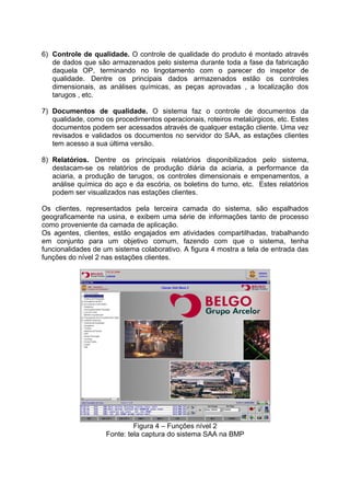6) Controle de qualidade. O controle de qualidade do produto é montado através
de dados que são armazenados pelo sistema durante toda a fase da fabricação
daquela OP, terminando no lingotamento com o parecer do inspetor de
qualidade. Dentre os principais dados armazenados estão os controles
dimensionais, as análises químicas, as peças aprovadas , a localização dos
tarugos , etc.
7) Documentos de qualidade. O sistema faz o controle de documentos da
qualidade, como os procedimentos operacionais, roteiros metalúrgicos, etc. Estes
documentos podem ser acessados através de qualquer estação cliente. Uma vez
revisados e validados os documentos no servidor do SAA, as estações clientes
tem acesso a sua última versão.
8) Relatórios. Dentre os principais relatórios disponibilizados pelo sistema,
destacam-se os relatórios de produção diária da aciaria, a performance da
aciaria, a produção de tarugos, os controles dimensionais e empenamentos, a
análise química do aço e da escória, os boletins do turno, etc. Estes relatórios
podem ser visualizados nas estações clientes.
Os clientes, representados pela terceira camada do sistema, são espalhados
geograficamente na usina, e exibem uma série de informações tanto de processo
como proveniente da camada de aplicação.
Os agentes, clientes, estão engajados em atividades compartilhadas, trabalhando
em conjunto para um objetivo comum, fazendo com que o sistema, tenha
funcionalidades de um sistema colaborativo. A figura 4 mostra a tela de entrada das
funções do nível 2 nas estações clientes.

Figura 4 – Funções nível 2
Fonte: tela captura do sistema SAA na BMP

 