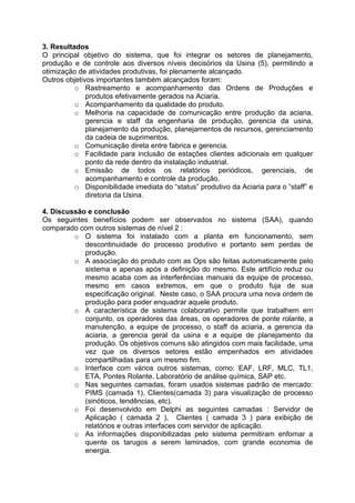 3. Resultados
O principal objetivo do sistema, que foi integrar os setores de planejamento,
produção e de controle aos diversos níveis decisórios da Usina (5), permitindo a
otimização de atividades produtivas, foi plenamente alcançado.
Outros objetivos importantes também alcançados foram:
o Rastreamento e acompanhamento das Ordens de Produções e
produtos efetivamente gerados na Aciaria.
o Acompanhamento da qualidade do produto.
o Melhoria na capacidade de comunicação entre produção da aciaria,
gerencia e staff da engenharia de produção, gerencia da usina,
planejamento da produção, planejamentos de recursos, gerenciamento
da cadeia de suprimentos.
o Comunicação direta entre fabrica e gerencia.
o Facilidade para inclusão de estações clientes adicionais em qualquer
ponto da rede dentro da instalação industrial.
o Emissão de todos os relatórios periódicos, gerenciais, de
acompanhamento e controle da produção.
o Disponibilidade imediata do “status” produtivo da Aciaria para o “staff” e
diretoria da Usina.
4. Discussão e conclusão
Os seguintes benefícios podem ser observados no sistema (SAA), quando
comparado com outros sistemas de nível 2 :
o O sistema foi instalado com a planta em funcionamento, sem
descontinuidade do processo produtivo e portanto sem perdas de
produção.
o A associação do produto com as Ops são feitas automaticamente pelo
sistema e apenas após a definição do mesmo. Este artifício reduz ou
mesmo acaba com as interferências manuais da equipe de processo,
mesmo em casos extremos, em que o produto fuja de sua
especificação original. Neste caso, o SAA procura uma nova ordem de
produção para poder enquadrar aquele produto.
o A característica de sistema colaborativo permite que trabalhem em
conjunto, os operadores das áreas, os operadores de ponte rolante, a
manutenção, a equipe de processo, o staff da aciaria, a gerencia da
aciaria, a gerencia geral da usina e a equipe de planejamento da
produção. Os objetivos comuns são atingidos com mais facilidade, uma
vez que os diversos setores estão empenhados em atividades
compartilhadas para um mesmo fim.
o Interface com vários outros sistemas, como: EAF, LRF, MLC, TL1,
ETA, Pontes Rolante, Laboratório de análise química, SAP etc.
o Nas seguintes camadas, foram usados sistemas padrão de mercado:
PIMS (camada 1), Clientes(camada 3) para visualização de processo
(sinóticos, tendências, etc).
o Foi desenvolvido em Delphi as seguintes camadas : Servidor de
Aplicação ( camada 2 ), Clientes ( camada 3 ) para exibição de
relatórios e outras interfaces com servidor de aplicação.
o As informações disponibilizadas pelo sistema permitiram enfornar a
quente os tarugos a serem laminados, com grande economia de
energia.

 