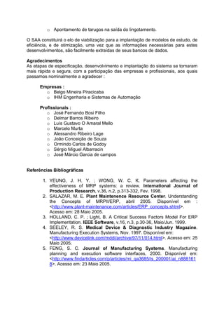 o Apontamento de tarugos na saída do lingotamento.
O SAA constituirá o elo de viabilização para a implantação de modelos de estudo, de
eficiência, e de otimização, uma vez que as informações necessárias para estes
desenvolvimentos, são facilmente extraídas de seus bancos de dados.
Agradecimentos
As etapas de especificação, desenvolvimento e implantação do sistema se tornaram
mais rápida e segura, com a participação das empresas e profissionais, aos quais
passamos nominalmente a agradecer :
Empresas :
o Belgo Mineira Piracicaba
o IHM Engenharia e Sistemas de Automação
Profissionais :
o José Fernando Bosi Filho
o Delmar Barros Ribeiro
o Luís Gustavo O Amaral Mello
o Marcelo Murta
o Alessandro Ribeiro Lage
o João Conceição de Souza
o Ormindo Carlos de Godoy
o Sérgio Miguel Albarracin
o José Márcio Garcia de campos
Referências Bibliográficas
1. YEUNG, J. H. Y. ; WONG, W. C. K. Parameters affecting the
effectiveness of MRP systems: a review. International Journal of
Production Research, v.36, n.2, p.313-332, Fev. 1998.
2. SALAZAR, M. E. Plant Maintenence Resource Center. Understanding
the Concepts of MRPII/ERP, abril 2005. Disponível em :
<http://www.plant-maintenance.com/articles/ERP_concepts.shtml>.
Acesso em: 28 Maio 2005.
3. HOLLAND, C. P. ; Light, B. A Critical Success Factors Model For ERP
Implementation. IEEE Software, v.16, n.3, p.30-36, Maio/Jun. 1999.
4. SEELEY, R. S. Medical Device & Diagnostic Industry Magazine.
Manufacturing Execution Systems, Nov. 1997. Disponível em:
<http://www.devicelink.com/mddi/archive/97/11/014.html>. Acesso em: 25
Maio 2005.
5. FENG, S. C. Journal of Manufacturing Systems. Manufacturing
planning and execution software interfaces, 2000. Disponível em:
<http://www.findarticles.com/p/articles/mi_qa3685/is_200001/ai_n888161
8>. Acesso em: 23 Maio 2005.

 