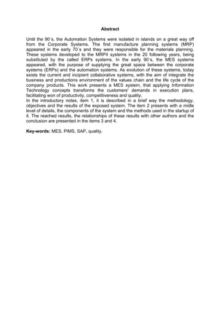 Abstract
Until the 90´s, the Automation Systems were isolated in islands on a great way off
from the Corporate Systems. The first manufacture planning systems (MRP)
appeared in the early 70´s and they were responsible for the materials planning.
These systems developed to the MRPII systems in the 20 following years, being
substituted by the called ERPs systems. In the early 90´s, the MES systems
appeared, with the purpose of supplying the great space between the corporate
systems (ERPs) and the automation systems. As evolution of these systems, today
exists the current and incipient collaborative systems, with the aim of integrate the
business and productions environment of the values chain and the life cycle of the
company products. This work presents a MES system, that applying Information
Technology concepts transforms the customers' demands in execution plans,
facilitating won of productivity, competitiveness and quality.
In the introductory notes, item 1, it is described in a brief way the methodology,
objectives and the results of the exposed system. The item 2 presents with a midle
level of details, the components of the system and the methods used in the startup of
it. The reached results, the relationships of these results with other authors and the
conclusion are presented in the items 3 and 4.
Key-words: MES, PIMS, SAP, quality.

 