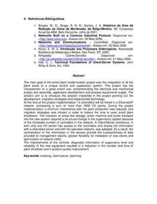 9. Referências Bibliográficas

1. Borges, W. O., Braga, R. N. B., Santos, J. A. Histórico da Área de
Redução da Usina de Monlevade, da Belgo-Mineira. 56º Congresso
Anual da ABM, Belo Horizonte, Julho de 2001.
2. Networks Built on a Common Industrial Protocol. Disponível em:
<http://www.odva.org>. Acesso em: 20 Maio 2006.
3. Networks and Communications – ControlNet. Disponível em:
<http://www.ab.com/networks/controlnet>. Acesso em: 20 Maio 2006.
4. Rizzo, E. M. S. Introdução aos Processos Siderúrgicos. Associação
Brasileira de Metalurgia e Metais, São Paulo, SP, 2005.
5. Wikipedia:
Cliente-Servidor.
Disponível
em:
<http://pt.wikipedia.org/wiki/Cliente-servidor>. Acesso em: 21 Maio 2006.
6. Hall, C. L. Technical Foundations of Client/Server Systems, John
Wiley & Sons, Inc, 1994.
Abstract

The main goal of the sinter plant modernization project was the integration of all the
plant areas to a unique control and supervision system. This project has the
characteristic of a great extent one, comprehending the electrical and mechanical
project and assembly, application development and process equipments supply. The
article’s aim is to introduce the solution implanted in the project pointing out the
development, migration strategies and implemented technology.
At the end of the project implementation 13 controllers will be linked in a Ethernet/IP
network, processing a sum of more than 3000 I/O points. During the project
implementation a minimum interference with the plant production was required, and
migration strategies was chosen in order to reduce the time or even avoid plant
shutdowns. The inclusion of areas like dosage, sinter machine and sinter transport
into the new system required a structural change in the supervisiory system because
of the increased number of controllers in the network. A Client/Server architeture, in
wich only one I/O server has access to the controllers and shares the information
with a redundant server and with the operation stations, was adopted. As a result, the
centralization of the information in the servers provide the trustworthiness of data
provided to management reports, greater flexibility for instalation of new clients and
optimization of network traffic.
The improvements of the controls, diagnostic information of supervisory level and
reliability of the new equipment resulted in a reduction in the number and time of
plant shutdown and in product quality improvement.
Key-words: sintering, client-server, planning.

 