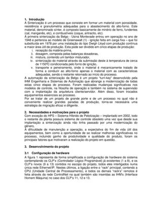 1. Introdução
A Sinterização é um processo que consiste em formar um material com porosidade,
resistência e granulometria adequadas para o abastecimento do alto-forno. Este
material, denominado sínter, é composto basicamente de minério de ferro, fundentes
(cal, manganês, etc), e combustíveis (coque, antracito, etc).
A primeira sinterização da Belgo - Usina Monlevade entrou em operação no ano de
1948 e pertencia ao modelo de Greenawalt (1) - ignição feita em carga fixa – que foi
substituída em 1978 por uma instalação do tipo Dwigh Lloyd com produção contínua
e maior área útil de produção. Esta pode ser dividido em cinco etapas de produção:
i. recepção da matéria-prima,
ii. dosagem, composta pelas balanças dosadoras,
iii. mistura, contendo um tambor misturador,
iv. sinterização do material através da submissão deste à temperatura de cerca
de 1150ºC condicionada pelo forno de ignição,
v. transporte e peneiramento, onde o material é mecanicamente tratado de
forma a conduzir ao alto-forno apenas o material com as características
adequadas, sendo o restante retornado ao início do processo.
A automação da sinterização da Belgo é um projeto “turn-key” desenvolvido pela
IHM Engenharia e Sistemas de Automação que abrange a modernização de todas
estas cinco etapas do processo. Foram realizadas mudanças significativas nos
modelos de controle, na filosofia de operação e também no sistema de supervisão
com a implantação da arquitetura cliente/servidor. Além disso, foram trocados
equipamentos essenciais ao processo.
Por se tratar de um projeto de grande porte e de um processo no qual não é
conveniente realizar grandes paradas de produção, torna-se necessária uma
estratégia de migração eficaz e diligente.
2. Necessidades e motivações para o projeto
Com exceção do HPS – Sistema Híbrido de Pelotização – implantado em 2002, todo
o restante da planta possuía sistema de controle obsoleto uma vez que desde sua
implantação a sinterização ainda não tinha passado por uma modernização do
gênero.
A dificuldade de manutenção e operação, a expectativa do fim de vida útil dos
equipamentos, bem como a oportunidade de se realizar melhorias significativas no
processo, incluindo ganho de produtividade e qualidade do produto, foram os
principais fatores que motivaram a realização do projeto em questão.
3. Desenvolvimento do projeto
3.1 Configuração de hardware
A figura 1 representa de forma simplificada a configuração de hardware do sistema
contemplando os CLP’s (Controlador Lógico Programável) já existentes (1 a 8), e os
CLP’s novos (9 a 13) contidos no escopo do projeto, todos eles interligados numa
única rede Ethernet/IP. Nestes últimos, a ligação entre o “rack” principal, contendo a
CPU (Unidade Central de Processamento), e todos os demais “rack’s” remotos é
feita através da rede ControlNet na qual também são inseridas as IHM’s (Interface
Homem Máquina) no caso dos CLP’s 11, 12 e 13.

 
