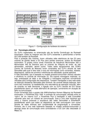 Figura 1 – Configuração de hardware do sistema
3.2 Tecnologia utilizada
Os CLP’s implantados na sinterização são da família ControlLogix da Rockwell
Automation. Estes se integram aos oito CLP’s existentes e pertencentes à família
SLC 500 também da Rockwell.
Para a proteção dos motores, foram utilizados relés eletrônicos do tipo E3 para
motores de partida direta e E3 Plus para partida reversível, ambos da Rockwell
Automation. O projeto incluiu ainda inversores de frequência Micromaster 420 e
Micromaster 440 da Siemens para os motores da máquina de sínter, do rolo
alimentador, resfriador, dentre outros. Todos estes equipamentos dos CCM’s
(Centro de Controle de Motores) foram conectados aos CLP’s através da rede
DeviceNet pela qual é feita toda a troca de informações como comandos, estados,
diagnósticos, valores de corrente e referências de velocidade, quando aplicável.
A rede DeviceNet, que é baseada no modelo produtor/consumidor oferece robustez
e eficiência no controle de informação (2). Ela suporta mensagens implícitas, ou
seja, antecipação do dado a ser trafegado e mensagens explícitas normalmente
utilizadas para configuração dos dispositivos. Também interligadas a esta rede estão
as balanças dosadoras fabricadas pela Schenck. No controle dessas balanças, bem
como dos inversores, foi estabelecida uma redundância de operação incluindo, além
da conexão na rede Devicenet, a ligação com os CLP’s através de E/S físicas
possibilitando assim um modo alternativo de operação, conveniente em situação de
falha na comunicação.
Foram fornecidas para o projeto três IHM’s(Interface Homem Máquina) da Rockwell
Automation, o PanelView Plus 1000. A exemplo da comunicação utilizada entre os
“rack’s” de um mesmo CLP, o PanelView Plus é interligado à rede ControlNet
utilizando para isso um módulo de comunicação. Esta é uma rede industrial que
utiliza o mesmo protocolo e arquitetura das redes DerviceNet e EtherNet/IP,
possibilitando assim que todos os dispositivos da rede comuniquem com outros
através de redes diversas sem complexidade de programação e conversões.
Portanto, ela é uma rede totalmente baseada no modelo produtor/consumidor e
abrange áreas de comunicação entre controladores e E/S com alta velocidade (5
Mbps) (3).

 