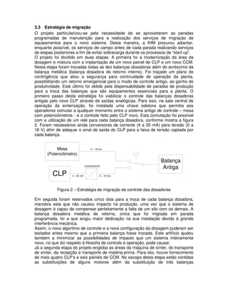 3.3 Estratégia de migração
O projeto particularizou-se pela necessidade de se aproveitarem as paradas
programadas de manutenção para a realização dos serviços de migração de
equipamentos para o novo sistema. Desta maneira, a IHM procurou adiantar,
enquanto possível, os serviços de campo antes de cada parada realizando serviços
de etapas posteriores a fim de evitar sobrecarga durante os processos de “start-up”.
O projeto foi dividido em duas etapas. A primeira foi a modernização da área da
dosagem e mistura com a implantação de um novo painel de CLP e um novo CCM.
Nesta etapa foram trocadas todas as dez balanças dosadoras além do acréscimo da
balança metálica (balança dosadora de retorno interno). Foi traçado um plano de
contingência que aliou a segurança para continuidade de operação da planta,
possibilitando um retorno emergencial para o modo de controle antigo, ao ganho de
produtividade. Este último foi obtido pela dispensabilidade de paradas de produção
para a troca das balanças que são equipamentos essenciais para a planta. O
primeiro passo desta estratégia foi viabilizar o controle das balanças dosadoras
antigas pelo novo CLP através de saídas analógicas. Para isso, na sala central de
operação da sinterização, foi instalada uma chave seletora que permitia aos
operadores comutar a qualquer momento entre o sistema antigo de controle – mesa
com potenciômetros - e o controle feito pelo CLP novo. Esta comutação foi possível
com a utilização de um relé para cada balança dosadora, conforme mostra a figura
2. Foram necessários ainda conversores de corrente (4 a 20 mA) para tensão (0 a
18 V) afim de adequar o sinal de saída do CLP para a faixa de tensão captada por
cada balança.

Mesa
(Potenciômetro)

0 – 18 Vcc

CONVERSOR

CLP

4 – 20 mA

Balança
Antiga

0 – 18 Vcc

Figura 2 – Estratégia de migração de controle das dosadoras
Em seguida foram reservados cinco dias para a troca de cada balança dosadora,
manobra esta que não causou impacto na produção, uma vez que o sistema de
dosagem é capaz de compensar perfeitamente a falta de um silo com os demais. A
balança dosadora metálica de retorno, única que foi migrada em parada
programada, foi a que exigiu maior dedicação na sua instalação devido à grande
interferência mecânica.
Assim, o novo algoritmo de controle e a nova configuração da dosagem puderam ser
testados antes mesmo que a primeira balança fosse trocada. Este artifício ajudou
também a minimizar as possibilidades de impacto que um sistema inteiramente
novo, no que diz respeito à filosofia de controle e operação, pode causar.
Já a segunda etapa do projeto engloba as áreas da máquina de sínter, do transporte
de sínter, da recepção e transporte de matéria-prima. Para isto, houve fornecimento
de mais quatro CLP’s e seis painéis de CCM. No escopo desta etapa estão contidas
as substituições de alguns motores além da substituição de três balanças

 