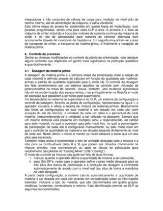 integradoras e três conjuntos de células de carga para medição de nível (silo de
retorno interno, silo de alimentação da máquina, e calha vibratória).
Esta última etapa do projeto foi subdividida em quatro fases de implantação, com
paradas programadas, sendo uma para cada CLP e área. A primeira é a área da
máquina de sínter incluindo a troca dos motores de corrente contínua da máquina de
sínter e do rolo de alimentação para motores de corrente alternada com
acionamento através de inversores de freqüência. Em seguida enquadram-se a área
do transporte de sínter, o transporte de matéria-prima, e finalmente a recepção de
matéria-prima.
4. Controle de processo
Dentre as diversas modificações no controle da planta da sinterização, vale destacar
alguns controles que objetivam um ganho mais significativo na produção qualitativa
e quantitativamente.
4.1 Dosagem de matéria-prima
A dosagem de matéria-prima é a primeira etapa da sinterização onde a adição de
cada material é definida através de cálculos em função da qualidade das matériasprimas e padrão de qualidade objetivado para o sínter (4). O controle da dosagem
era feito anteriormente por um sistema obsoleto de controle com utilização de
potenciômetros na mesa de controle. Houve, portanto, uma mudança significativa
não só na modernização dos equipamentos, mas principalmente na filosofia e modo
de operação que passaram a ser feitos pelo supervisório.
Foi desenvolvido no sistema de supervisão e no CLP, um sistema de configuração e
controle da dosagem. Através da janela de configuração, representada na figura 1, o
operador visualiza e altera a receita de mistura de matérias-primas. Basicamente
são feitas as configurações de qual material a ser dosado em cada silo (com
exceção do silo de retorno), a umidade de cada um deles e o percentual de cada
material (desconsiderando-se a umidade) a ser utilizado na dosagem. Sempre que
um mesmo material está presente em múltiplos silos, é disponibilizado um campo
para este material, no qual o operador opta pelo modo fixo, no qual a porcentagem
de participação de cada silo é configurável manualmente, ou pelo modo nível em
que o controle de quantidade de material a ser dosado depende diretamente do nível
de cada silo. Neste último, o intuito é manter os níveis estáveis e evitar que um dos
silos seja esvaziado.
Também nesta janela é determinado o teor de umidade desejado para a mistura e a
rota para os combustíveis (silos 8 e 9) que podem ser dosados diretamente na
mistura primária (rota convencional) ou após os discos de pelotização para
recobrimento das pelotas no “Coating Mixer” (rota “Coating”).
O modo de controle da mistura total pode ser feito de duas formas:
i. manual: quando o operador define a quantidade de mistura a ser produzida,
ii. peso Silo DP’s: neste caso o operador define o peso médio desejado para os
três silos dos discos de pelotização e a produção da dosagem é controlada
automaticamente de acordo com o nível real dos silos de forma a mantê-los
no valor desejado.
A partir desta configuração, o sistema calcula automaticamente a quantidade de
material a ser dosada em cada silo levando em consideração todas as informações
inseridas, inclusive o tipo de material, que são discriminados em quatro grupos:
metálicos, fundentes, combustíveis e retorno. Esta identificação permite ao CLP as
seguintes funcionalidades:

 