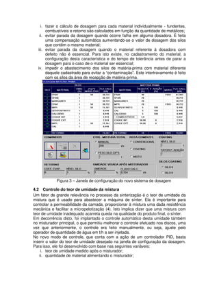 i. fazer o cálculo de dosagem para cada material individualmente - fundentes,
combustíveis e retorno são calculados em função da quantidade de metálicos;
ii. evitar parada da dosagem quando ocorre falha em alguma dosadora. É feita
uma compensação automática aumentando-se o valor de dosagem dos silos
que contêm o mesmo material;
iii. evitar parada da dosagem quando o material referente à dosadora com
defeito não é essencial. Para isto existe, no cadastramento do material, a
configuração desta característica e do tempo de tolerância antes de parar a
dosagem para o caso de o material ser essencial;
iv. impedir o abastecimento dos silos de matéria-prima com material diferente
daquele cadastrado para evitar a “contaminação”. Este intertravamento é feito
com os silos da área de recepção de matéria-prima.

Figura 3 – Janela de configuração do novo sistema de dosagem
4.2 Controle do teor de umidade da mistura
Um fator de grande relevância no processo da sinterização é o teor de umidade da
mistura que é usado para abastecer a máquina de sínter. Ela é importante para
controlar a permeabilidade da camada, proporcionar à mistura uma dada resistência
mecânica e facilitar a micropelotização (4). Isto implica dizer que uma mistura com
teor de umidade inadequado acarreta queda na qualidade do produto final, o sínter.
Em decorrência disto, foi implantado o controle automático desta umidade também
no misturador principal, o que permitiu melhorar o controle efetuado nos discos, uma
vez que anteriormente, o controle era feito manualmente, ou seja, ajuste pelo
operador de quantidade de água em t/h a ser injetada.
No novo modo de controle, que conta com a ação de um controlador PID, basta
inserir o valor do teor de umidade desejado na janela de configuração da dosagem.
Para isso, ele foi desenvolvido com base nas seguintes variáveis:
i. teor de umidade medido após o misturador;
ii. quantidade de material alimentando o misturador;

 