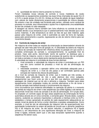 iii. quantidade de retorno interno presente na mistura.
Foram instaladas novas válvulas de controle e novos medidores de vazão
substituindo os equipamentos existentes nas duas linhas chamadas de ajuste fino (0
a 8 t/h) e ajuste grosso (0 a 20 t/h). Ambas as linhas de adição de água trabalham
com valores de vazão diretamente proporcionais à quantidade de mistura dosada.
No entanto o teor de umidade real fornecido pelo sensor, utilizado como variável de
processo no controle, atua influenciando o ajuste fino e objetivando uma estabilidade
do teor de umidade no valor desejado.
A dosagem do retorno interno também tem forte influência no controle do teor de
umidade devido à sua temperatura que é substancialmente mais elevada que a dos
outros materiais. A alta temperatura se deve ao fato de que este material, após
passar pela máquina de sínter, onde é submetido ao calor do forno de ingnição,
passa pelo peneiramento a quente, regressando ao silo de retorno interno para ser
novamente dosado.
4.3 Controle da máquina de sínter
Na máquina de sínter todas as reações da sinterização se desencadeiam através da
geração de calor feita pelo forno de ignição (4). A velocidade da esteira da máquina
e a altura da camada de material têm influência direta na posição em que ocorre a
completa sinterização da camada e, conseqüentemente, na qualidade final do
produto. Caso este ponto, denominado “ponto de queima” se desloque para o
extremo final da máquina, ocorre o risco do processo de queima não se completar
em toda a camada e o recuo deste ponto representa perda de produção.
A velocidade da máquina é controlada de duas formas distintas:
i. nível constante: a velocidade da máquina de sínter é controlada por um PID
que tem como variável de processo o nível do silo de alimentação da
máquina;
ii. velocidade constante: o operador define uma velocidade adequada para a
máquina de sínter e, o nível do silo passa a ser controlado apenas pela
extração de material dos discos de pelotização.
Já o nível da camada da máquina de sínter, que é medido por três sondas, é
influenciado pela velocidade do rolo e pela abertura dos cinco subgates,
equipamentos que ficam junto ao rolo e que têm sua abertura controlada para
passagem de material que cai do silo e alimenta a máquina. Também para estes
equipamentos foram projetados modos de controle alternativos a fim de tornar o
nível da camada mais estável durante o funcionamento da máquina.
Uma circunstância que evidencia dificuldades na operação da planta é o momento
de partida da máquina de sínter e das seqüências que estão ligadas a ela devido ao
descontrole inicial dos níveis da camada e do silo de alimentação. Em função disto,
foi projetado um controle capaz de ligar estas seqüências da sinterização de forma
automática através de um único comando, o comando geral. Através deste, o próprio
sistema, avaliando as variáveis importantes e utilizando a interface entre os CLP’s,
estabelece o tempo apropriado de partida de cada equipamento adequando-se ao
estado inicial da planta de forma a evitar distúrbios e paradas subseqüentes. Como
exemplo, o nível de silo de alimentação da máquina (silo de quasi-partícula) tem
participação fundamental na ordem de partida do circuito que o alimenta (seqüência
H3) e da máquina de sínter. Se ele estiver reduzido, a seqüência H3 é ligada
primeira e, em decorrência de uma significante elevação do nível, a máquina de
sínter é ligada, evitando assim que o silo seja esvaziado rapidamente quando a
seqüência H3 estiver vazia.

 