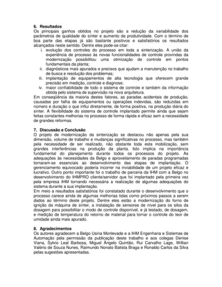 6. Resultados
Os principais ganhos obtidos no projeto são a redução da variabilidade dos
parâmetros de qualidade do sínter e aumento da produtividade. Com o término de
boa parte das etapas já são bastante positivos e satisfatórios os resultados
alcançados neste sentido. Dentre eles pode-se citar:
i. evolução dos controles do processo em toda a sinterização. A união da
experiência de processo às novas funcionalidades de controle provindas da
modernização possibilitou uma otimização de controle em pontos
fundamentais da planta;
ii. diagnósticos mais apurados e precisos que ajudam a manutenção no trabalho
de busca e resolução dos problemas;
iii. implantação de equipamentos de alta tecnologia que oferecem grande
precisão em medição, controle e diagnose;
iv. maior confiabilidade de todo o sistema de controle e também da informação
obtida pelo sistema de supervisão na nova arquitetura.
Em conseqüência da maioria destes fatores, as paradas acidentais de produção,
causadas por falha de equipamentos ou operações indevidas, são reduzidas em
número e duração o que influi diretamente, de forma positiva, na produção diária do
sínter. A flexibilidade do sistema de controle implantado permite ainda que sejam
feitas constantes melhorias no processo de forma rápida e eficaz sem a necessidade
de grandes reformas.
7. Discussão e Conclusão
O projeto de modernização da sinterização se destacou não apenas pela sua
dimensão, volume de trabalho e mudanças significativas no processo, mas também
pela necessidade de ser realizado, não obstante toda esta mobilização, sem
grandes interferências na produção da planta. Isto implica na importância
fundamental do planejamento durante todos os processos do projeto. As
adequações às necessidades da Belgo e aproveitamento de paradas programadas
tornaram-se essenciais ao desenvolvimento das etapas de implantação. O
gerenciamento equivocado poderia incorrer na inviabilidade de um projeto eficaz e
lucrativo. Outro ponto importante foi o trabalho de parceria da IHM com a Belgo no
desenvolvimento do IHMPRO cliente/servidor que foi implantado pela primeira vez
pela empresa IHM tornando necessária a realização de algumas adequações do
sistema durante a sua implantação.
Em meio a resultados satisfatórios foi constatado durante o desenvolvimento que o
processo carece ainda de algumas melhorias tidas como próximos passos a serem
dados ao término deste projeto. Dentre eles estão a modernização do forno de
ignição da máquina de sínter, a instalação de sensores de nível para os silos da
dosagem para possibilitar o modo de controle disponível, e já testado, de dosagem,
e medição de temperatura do retorno de material para tornar o controle do teor de
umidade ainda mais apurado.
8. Agradecimentos
Os autores agradecem a Belgo Usina Monlevade e a IHM Engenharia e Sistemas de
Automação pela permissão da publicação deste trabalho e aos colegas Denise
Viana, Sylvio Leal Barbosa, Miguel Ângelo Quintão, Rui Carvalho Lage, Willian
Valério de Souza Nunes, Raimundo Nonato Batista Braga e Ronaldo Carlos da Silva
pelas sugestões apresentadas.

 