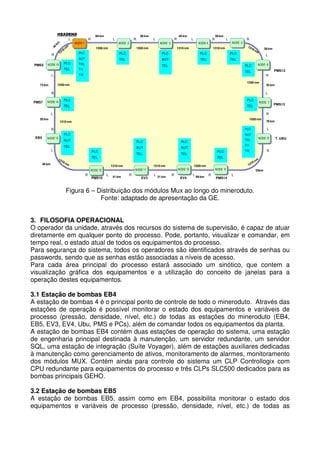HEADEND

66 km

L

80 km

R

L

NODE 1

R

40 km

L

NODE 2

R

38 km

L

R

NODE 3

1550 nm

L

1550 nm

R
NODE 5

NODE 4
1310 nm

1310 nm

38 km

PLC

PLC

PLC

PLC

PLC

AUT

R

TEL

AUT

TEL

TEL

NODE 15

TEL

TEL

PMS5

PLC

TI1

TEL

PLC

PMS12
R

1550 nm

1550 nm

73 km

NODE 6

TEL

TI2

L

L

R

L

NODE 14

PLC

PLC

TEL

PMS7

TEL

NODE 7

L
50 km

1310 nm

78 km

L

PLC

PLC
NODE 13

PMS13

R
1550 nm

R
EB5

55 km

AUT

AUT

PLC
AUT

TEL
L

PLC

TEL

PLC
AUT

TEL

TEL

R

TI2

TEL

46 km

1310 nm

1550 nm

1310 nm
NODE 10

NODE 11

NODE 12

PMS10

T. UBU

TI1

PLC

TEL

R

NODE 8

L

41 km

R

EV3

L

31 km

R

EV4

NODE 9

L

89 km

R

PMS14

35km

L

Figura 6 – Distribuição dos módulos Mux ao longo do mineroduto.
Fonte: adaptado de apresentação da GE.
3. FILOSOFIA OPERACIONAL
O operador da unidade, através dos recursos do sistema de supervisão, é capaz de atuar
diretamente em qualquer ponto do processo. Pode, portanto, visualizar e comandar, em
tempo real, o estado atual de todos os equipamentos do processo.
Para segurança do sistema, todos os operadores são identificados através de senhas ou
passwords, sendo que as senhas estão associadas a níveis de acesso.
Para cada área principal do processo estará associado um sinótico, que contem a
visualização gráfica dos equipamentos e a utilização do conceito de janelas para a
operação destes equipamentos.
3.1 Estação de bombas EB4
A estação de bombas 4 é o principal ponto de controle de todo o mineroduto. Através das
estações de operação é possível monitorar o estado dos equipamentos e variáveis de
processo (pressão, densidade, nível, etc.) de todas as estações do mineroduto (EB4,
EB5, EV3, EV4, Ubu, PMS e PCs), além de comandar todos os equipamentos da planta.
A estação de bombas EB4 contém duas estações de operação do sistema, uma estação
de engenharia principal destinada à manutenção, um servidor redundante, um servidor
SQL, uma estação de integração (Suíte Voyager), além de estações auxiliares dedicadas
à manutenção como gerenciamento de ativos, monitoramento de alarmes, monitoramento
dos módulos MUX. Contém ainda para controle do sistema um CLP Controllogix com
CPU redundante para equipamentos do processo e três CLPs SLC500 dedicados para as
bombas principais GEHO.
3.2 Estação de bombas EB5
A estação de bombas EB5, assim como em EB4, possibilita monitorar o estado dos
equipamentos e variáveis de processo (pressão, densidade, nível, etc.) de todas as

 