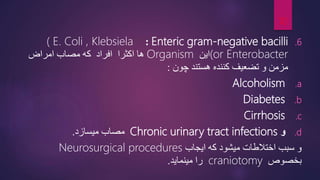 .6
Enteric gram-negative bacilli
:
( E. Coli , Klebsiela
(or Enterobacter
‫این‬
Organism
‫امراض‬ ‫مصاب‬ ‫که‬ ‫افراد‬ ‫اکثرا‬ ‫ها‬
‫چون‬ ‫هستند‬ ‫کننده‬ ‫تضعیف‬ ‫و‬ ‫مزمن‬
:
.a
Alcoholism
.b
Diabetes
.c
Cirrhosis
.d
‫و‬
Chronic urinary tract infections
‫میسازد‬ ‫مصاب‬
.
‫ایجاب‬ ‫که‬ ‫میشود‬ ‫اختالطات‬ ‫سبب‬ ‫و‬
Neurosurgical procedures
‫بخصوص‬
craniotomy
‫مینماید‬ ‫را‬
.
10
 
