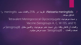 .7
Neisseria meningitidis
:
‫تقریبا‬
‫در‬
25%
‫سبب‬ ‫واقعات‬
meningitis
‫را‬
‫میدهد‬ ‫تشکیل‬
.
‫و‬
‫موجودیت‬ ‫نسبت‬
Tetravalent Meningococcal Glycoconjugate
Vaccine (Serogroups A, C, W-135, and Y)
‫واقعات‬
‫مقابل‬ ‫واکسین‬ ‫موجودیت‬ ‫عدم‬ ‫نسبت‬ ‫ولی‬ ‫یافته‬ ‫کاهش‬ ‫آن‬
SerogroupB
‫در‬
‫نصف‬
‫واقعات‬
,
SerogroupB
‫سبب‬
‫میشود‬ ‫مرض‬
.
11
 