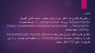 ‫ادامه‬
...
‫وقتی‬ ‫و‬
‫که‬
‫بکتری‬
‫ها‬
‫داشتن‬ ‫نسبت‬ ‫میشود‬ ‫خون‬ ‫دوران‬ ‫داخل‬
‫کپسول‬
Polysaccharide
‫پروسه‬
phagocytosis
‫را‬
)
‫حجرا‬ ‫توسط‬
‫ت‬
Neutrophils
‫و‬
Classic complement-mediated bactericidal
activity
(
‫مینماید‬ ‫نهیه‬
.
‫داخل‬ ‫ی‬ ‫ها‬ ‫بکتری‬
‫به‬ ‫بعدا‬ ‫خون‬ ‫دوران‬
Intraventricular choroid plexus
‫رسانیده‬ ‫را‬ ‫خود‬
‫حجرات‬ ‫و‬
Choroid plexus
‫این‬ ‫از‬ ‫و‬ ‫میسازد‬ ‫متن‬ ‫مستقیما‬ ‫را‬
‫به‬ ‫طریق‬
‫مایع‬
CSF
‫میشود‬ ‫داخل‬
.
13
 