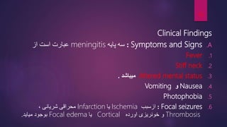 Clinical Findings
.A
Symptoms and Signs
:
‫پایه‬ ‫سه‬
meningitis
‫عبارت‬
‫از‬ ‫است‬
.1
Fever
.2
Stiff neck
.3
Altered mental status
‫میباشد‬
.
.4
Nausea
‫و‬
Vomiting
.5
Photophobia
.6
Focal seizures
:
‫ازسبب‬
Ischemia
‫یا‬
Infarction
‫محراقی‬
‫شریانی‬
،
Thrombosis
‫و‬
‫اورده‬ ‫خونریزی‬
Cortical
‫یا‬
Focal edema
‫بوجود‬
‫میاید‬
.
19
 