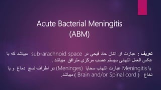 Acute Bacterial Meningitis
(ABM)
‫تعریف‬
:
‫عبارت‬
‫از‬
‫انتان‬
‫حاد‬
‫قیحی‬
‫در‬
sub-arachnoid space
‫میباشد‬
‫که‬
‫با‬
‫عکس‬
‫العمل‬
‫التهابی‬
‫سیستم‬
‫عصب‬
‫مرکزی‬
‫مترافق‬
‫میباشد‬
.
‫یا‬
Meningitis
‫عبارت‬
‫التهاب‬
‫سحایا‬
(Meninges)
‫در‬
‫اطراف‬
‫نسج‬
‫دماغ‬
‫و‬
‫یا‬
‫نخاع‬
(
Brain and/or Spinal cord
)
‫میباشد‬
.
3
 