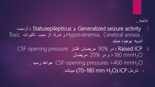 ‫ادامه‬
...
.7
Generalized seizure activity
‫و‬
Statusepilepticus
:
‫ازسبب‬
Hyponatremia, Cerebral anoxia ,
‫سبب‬ ‫از‬ ‫ندرتا‬ ‫و‬
‫تاثیرات‬
Toxic
‫ادویه‬
‫بوجود‬
‫میاید‬
.
.8
Raised ICP
:
‫در‬
90%
‫مریضان‬
‫فشار‬
CSF opening pressure
>180 mmH2O
‫در‬ ‫و‬
20%
‫مریضان‬
>400 mmH2O
CSF opening pressures
‫خواهد‬
‫رسید‬
.
•
‫نارمل‬
ICP
(
70–180 mm H2O
)
‫میباشد‬
.
20
 