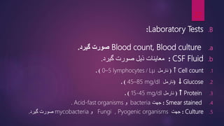 .B
Laboratory Tests
:
.a
Blood count, Blood culture
‫گیرد‬ ‫صورت‬
.
.b
CSF Fluid
:
‫گیرد‬ ‫صورت‬ ‫ذیل‬ ‫معاینات‬
.
.1
Cell count
↑
(
‫نارمل‬
µ
L
/
0–5 lymphocytes
. )
.2
Glucose
↓
(
‫نارمل‬
45–85 mg/dl
. )
.3
Protein
↑
(
‫نارمل‬
15-45 mg/dl
. )
.4
Smear stained
:
‫جهت‬
bacteria
‫و‬
organisms
Acid-fast
.
.5
Culture
:
‫جهت‬
Fungi , Pyogenic organisms
‫و‬
mycobacteria
‫گیرد‬ ‫صورت‬
.
22
 