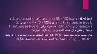 (LA) test
‫دارای‬
95 - 100 %
‫برای‬ ‫بودن‬ ‫وصفی‬
S. pneumoniae
‫و‬
H. influenzae type b
‫دارای‬ ‫و‬
70 - 100%
‫حساسیت‬
‫برای‬
S.
pneumonia
‫و‬
33-100%
‫برای‬ ‫حساسیت‬
H. influenzae type b
‫منفی‬ ‫و‬ ‫میباشد‬
‫بودن‬
‫را‬ ‫تشخیص‬ ‫تست‬
‫نمیتواند‬ ‫کرده‬ ‫رد‬
.
‫تست‬ ‫موجودیت‬ ‫نسبت‬ ‫فعال‬
PCR
‫قابل‬ ‫کمتر‬
‫استفاده‬
‫صرف‬ ‫و‬ ‫بوده‬
‫دریاف‬ ‫برای‬
‫ت‬
Cryptococcus
‫میگردد‬ ‫استفاده‬ ‫اند‬ ‫شده‬ ‫تداوی‬ ‫قسمی‬ ‫که‬ ‫مریضان‬ ‫و‬
.
24
 