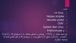 ‫ادامه‬
...
.B
Virus
‫ها‬
:
.1
Herpes simplex
.2
Varicella-zoster
.3
CMV
.4
Epstein-Barr virus
.5
‫و‬
Enteroviruses
.
‫این‬
‫از‬ ‫بیشتر‬ ‫تست‬
>95%
‫میباشد‬ ‫وصفی‬ ‫و‬ ‫حساس‬
.
‫که‬ ‫مریضان‬ ‫نزد‬
Gram's
stain
‫و‬
culture
‫مایع‬
CSF
‫اند‬ ‫شده‬ ‫تداوی‬ ‫قبل‬ ‫از‬ ‫که‬ ‫مریضان‬ ‫و‬ ‫بوده‬ ‫منفی‬
‫میګردد‬ ‫توصیه‬
.
27
 