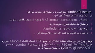 Lumbar Puncture
‫در‬ ‫مریضان‬ ‫نزد‬ ‫میتواند‬
‫حاالت‬
‫ذیل‬
‫قبل‬
‫از‬
Neuroimmaging
‫شود‬ ‫اجرا‬
.
.1
‫مریضان‬
Immunocompetent
‫که‬
‫ندارند‬ ‫قفحفی‬ ‫ترضیض‬ ‫تاریخچه‬
.
.2
‫دارند‬ ‫خوب‬ ‫شعوری‬ ‫حالت‬ ‫که‬ ‫مریضان‬
.
.3
‫موجودیت‬ ‫عدم‬ ‫صورت‬ ‫در‬
Papilledema
.
.4
‫موجودیت‬ ‫عدم‬ ‫صورت‬ ‫در‬
‫محراقی‬ ‫وعالیم‬ ‫اعراض‬
.
‫نوت‬
:
‫چون‬
‫در‬
‫این‬
‫غلظت‬ ‫حالت‬
Glucose
‫مایع‬
CSF
‫نسبت‬
‫غلظت‬
Glucose
‫سیروم‬
‫خون‬
‫بنا‬ ‫میباشد‬ ‫کم‬
30 min
‫از‬ ‫قبل‬ ‫ساعت‬ ‫چند‬ ‫الی‬
Lumbar Puncture
‫به‬
‫مقدار‬
50 ml glucose 50%
‫مریضان‬ ‫نزد‬
‫توصیه‬
‫گردد‬
.
31
 