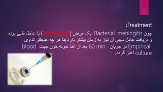 Treatment
:
‫چون‬
meningitis
Bacterial
‫مرض‬ ‫یک‬
(Emergency)
‫یا‬
‫بوده‬ ‫طبی‬ ‫عاجل‬
‫زمان‬ ‫به‬ ‫نیاز‬ ‫آن‬ ‫سببی‬ ‫عامل‬ ‫دریافت‬ ‫و‬
‫بیشتر‬
‫تداوی‬ ‫عاجلتر‬ ‫چه‬ ‫هر‬ ‫بنا‬ ‫دارد‬
Empirical
‫جریان‬ ‫در‬
60 min
‫جهت‬ ‫خون‬ ‫نمونه‬ ‫اخذ‬ ‫از‬ ‫بعد‬
blood
culture
‫گردد‬ ‫آغاز‬
.
33
 