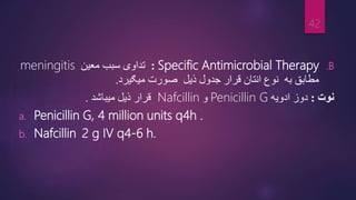 .B
Specific Antimicrobial Therapy
:
‫معین‬ ‫سبب‬ ‫تداوی‬
meningitis
‫میګیرد‬ ‫صورت‬ ‫ذیل‬ ‫جدول‬ ‫قرار‬ ‫انتان‬ ‫نوع‬ ‫به‬ ‫مطابق‬
.
‫نوت‬
:
‫ادویه‬ ‫دوز‬
Penicillin G
‫و‬
Nafcillin
‫میباشد‬ ‫ذیل‬ ‫قرار‬
.
a. Penicillin G, 4 million units q4h .
b. Nafcillin 2 g IV q4-6 h.
42
 