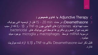 .C
Adjunctive Therapy
‫یا‬
‫ضمیموی‬ ‫تداوی‬
:
.1
Dexamethasone
:
‫مدت‬ ‫در‬
15 - 20 min
‫بیوتیک‬ ‫انتی‬ ‫توصیه‬ ‫از‬ ‫قبل‬
‫تولید‬ ‫نهیه‬ ‫سبب‬
cytokines
‫های‬
‫التهابی‬
‫چون‬
TNF-α
‫و‬
IL- 1β
‫که‬
‫سبب‬ ‫از‬
‫بیوتیک‬ ‫انتی‬ ‫توسط‬ ‫ها‬ ‫بکتری‬ ‫حجروی‬ ‫دیوار‬ ‫تخریب‬
‫های‬
bactericidal
‫در‬
‫سویه‬
mRNA
‫توسط‬
macrophages
‫و‬
microglia
‫میاید‬ ‫بوجود‬
‫میشود‬
.
‫قابل‬
‫است‬ ‫ذکر‬
Dexamethasone
‫باالی‬
TNF-α
‫و‬
IL1β
‫آزاد‬
‫موثریت‬ ‫شده‬
‫ندارد‬
.
45
 