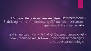 
Dexamethasone
‫جریان‬ ‫مقابل‬ ‫در‬ ‫مقاومت‬ ‫کاهش‬ ‫سبب‬ ‫همچنان‬
CSF
decreasing CSF outflow- resistance)
)
‫سبب‬ ‫و‬ ‫شده‬
Stabilizing
‫مانعه‬
brain barrier
blood-
‫میشود‬
.

‫توصیه‬
Dexamethasone
‫مصابیت‬ ‫با‬ ‫اطفال‬ ‫نزد‬
influenzae
H.
‫و‬
pneumoniae meningitis
S.
‫اذیما‬ ‫کاهش‬ ‫سبب‬
meninge
‫بقایای‬ ‫و‬
neurologic
‫است‬ ‫شده‬ ‫کری‬ ‫چون‬
.
46
 